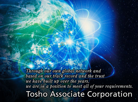 Through our own global network and based on our track record and the trust we have built up over the years, we are in a position to meet all of your requirements.　Tosho Associate Corporation